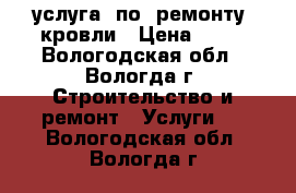 услуга  по  ремонту  кровли › Цена ­ 15 - Вологодская обл., Вологда г. Строительство и ремонт » Услуги   . Вологодская обл.,Вологда г.